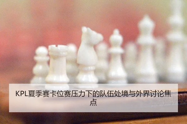 KPL夏季赛卡位赛压力下的队伍处境与外界讨论焦点